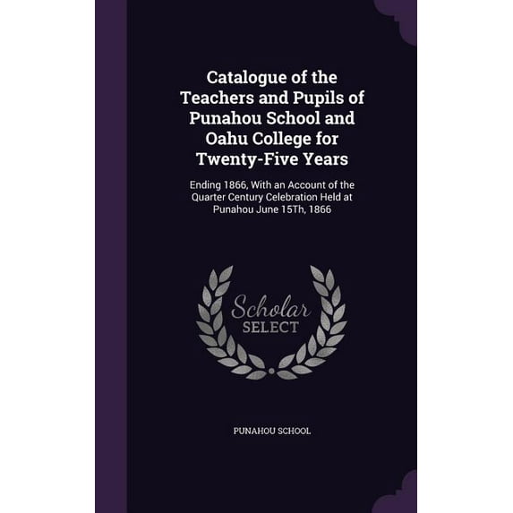 Catalogue of the Teachers and Pupils of Punahou School and Oahu College for Twenty-Five Years: Ending 1866, With an Account of the Quarter Century Celebration Held at Punahou June 15Th, 1866 (Hardcove