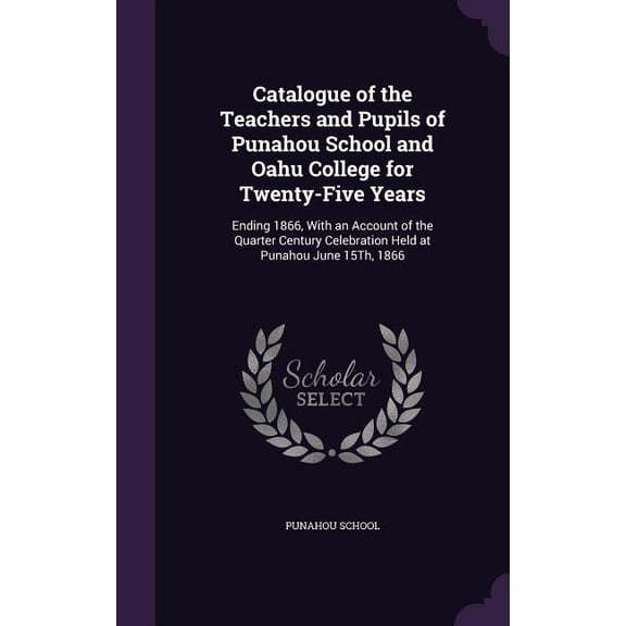 Catalogue of the Teachers and Pupils of Punahou School and Oahu College for Twenty-Five Years: Ending 1866, With an Account of the Quarter Century Celebration Held at Punahou June 15Th, 1866 (Hardcove