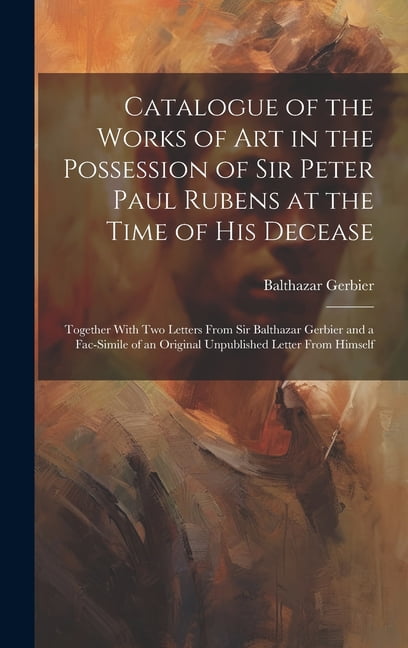 Catalogue of the Works of Art in the Possession of Sir Peter Paul Rubens at the Time of His Decease: Together With Two Letters From Sir Balthazar Gerbier and a Fac-simile of an Original Unpublished Le