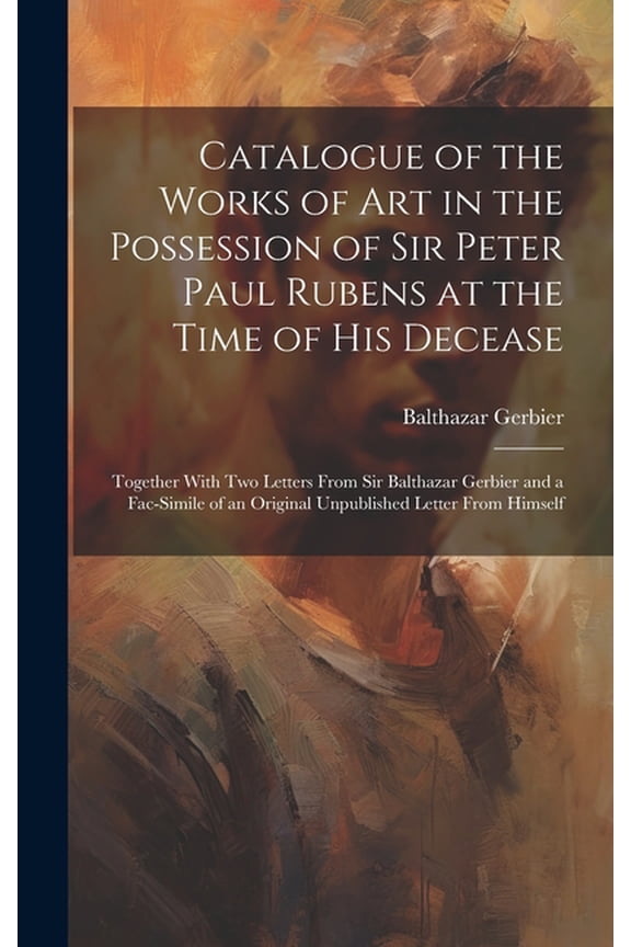 Catalogue of the Works of Art in the Possession of Sir Peter Paul Rubens at the Time of His Decease: Together With Two Letters From Sir Balthazar Gerbier and a Fac-simile of an Original Unpublished Le
