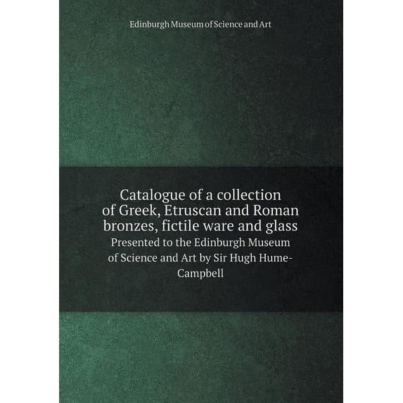 Catalogue of a collection of Greek, Etruscan and Roman bronzes, fictile ware and glass Presented to the Edinburgh Museum of Science and Art by Sir Hugh Hume-Campbell (Paperback)