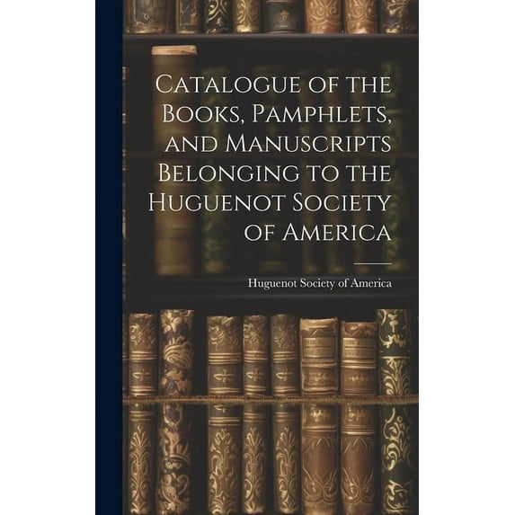 Catalogue of the Books, Pamphlets, and Manuscripts Belonging to the Huguenot Society of America, (Hardcover)