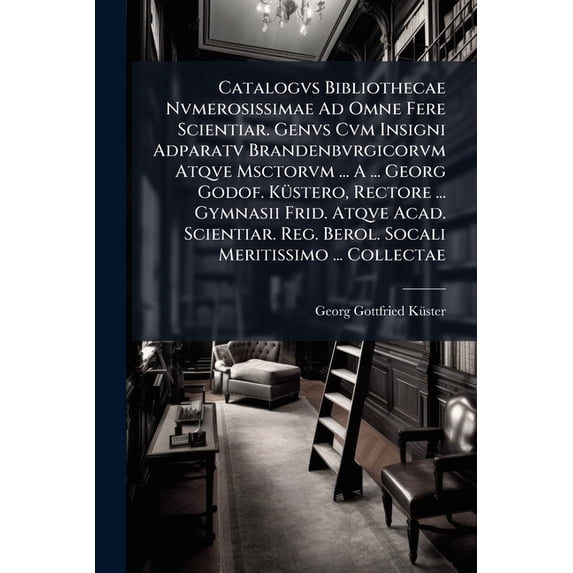 Catalogvs Bibliothecae Nvmerosissimae Ad Omne Fere Scientiar. Genvs Cvm Insigni Adparatv Brandenbvrgicorvm Atqve Msctorvm ... A ... Georg Godof. Küstero, Rectore ... Gymnasii Frid. Atqve Acad. Scientiar. Reg. Berol. Socali Meritissimo ... Collectae (Paperback)
