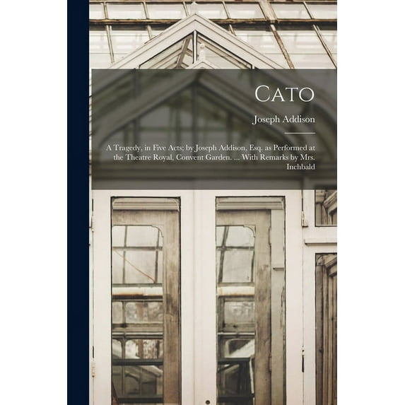 Cato; a Tragedy, in Five Acts; by Joseph Addison, Esq. as Performed at the Theatre Royal, Convent Garden. ... With Remarks by Mrs. Inchbald