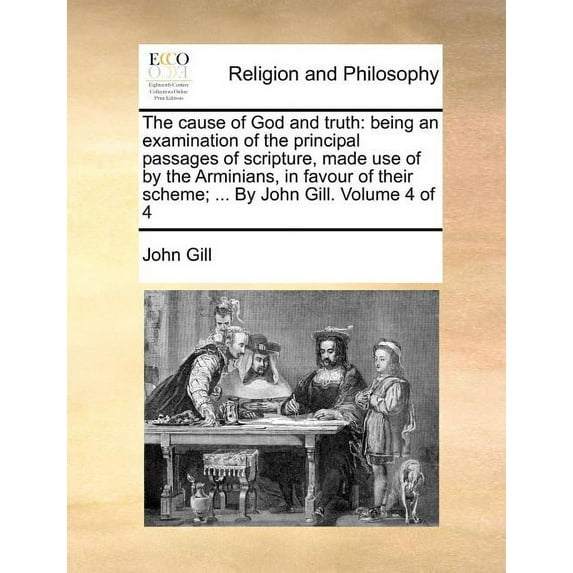The Cause of God and Truth : Being an Examination of the Principal Passages of Scripture, Made Use of by the Arminians, in Favour of Their Scheme; ... by John Gill. Volume 4 of 4 (Paperback)
