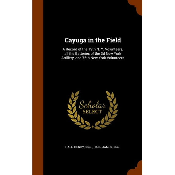 Cayuga in the Field : A Record of the 19th N. Y. Volunteers, all the Batteries of the 3d New York Artillery, and 75th New York Volunteers (Hardcover)