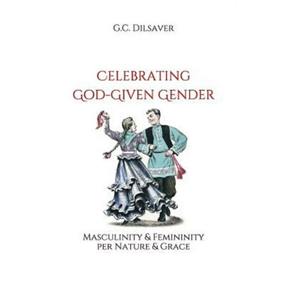 Celebrating God-Given Gender: Masculinity & Femininity per Nature & Grace (Paperback) by G C Dilsaver