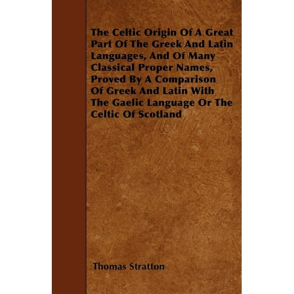 The Celtic Origin Of A Great Part Of The Greek And Latin Languages, And Of Many Classical Proper Names, Proved By A Comparison Of Greek And Latin With The Gaelic Language Or The Celtic Of 1445545497