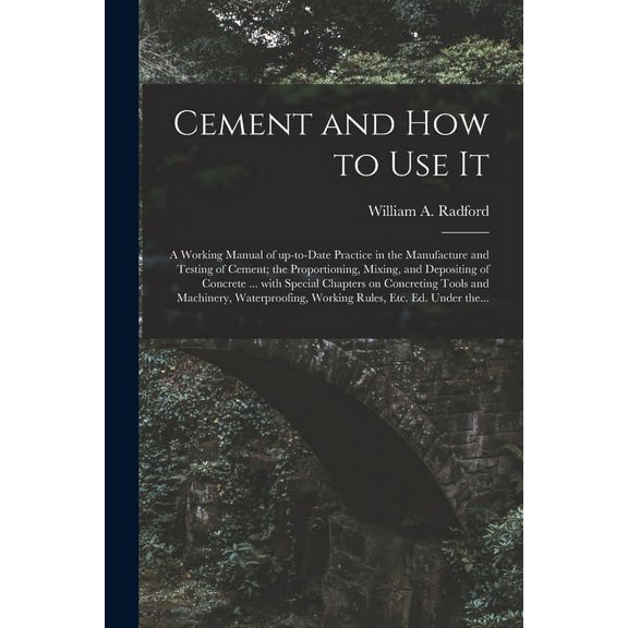Cement and How to Use It: a Working Manual of Up-to-date Practice in the Manufacture and Testing of Cement; the Proportioning, Mixing, and Depositing . and Machinery, Waterproofing, Work 1015317987