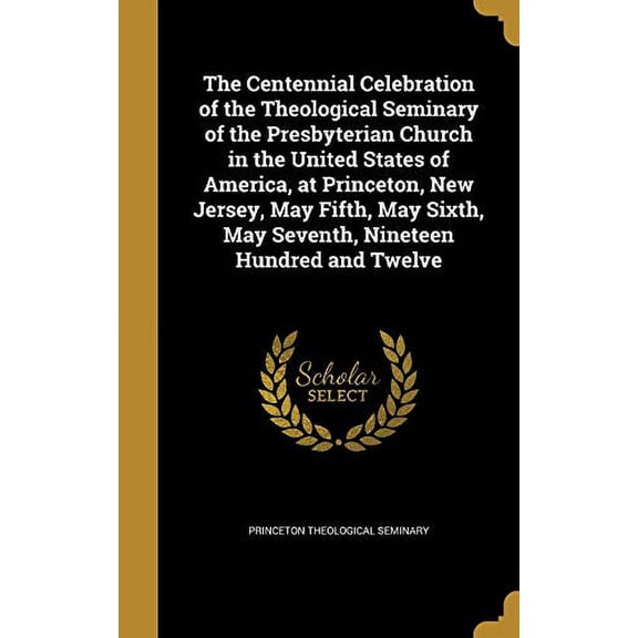 The Centennial Celebration of the Theological Seminary of the Presbyterian Church in the United States of America, at Princeton, New Jersey, May . May Seventh, Nineteen Hundred and Twelv 136138915X