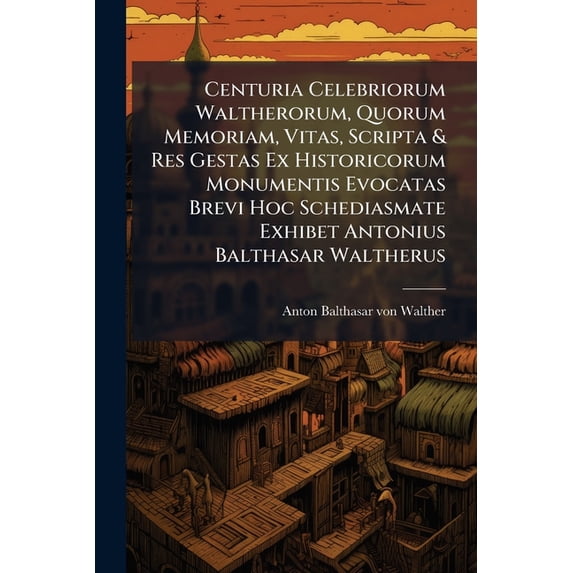 Centuria Celebriorum Waltherorum, Quorum Memoriam, Vitas, Scripta & Res Gestas Ex Historicorum Monumentis Evocatas Brevi Hoc Schediasmate Exhibet Antonius Balthasar Waltherus (Paperback)