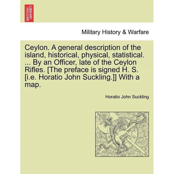 Ceylon. a General Description of the Island, Historical, Physical, Statistical. ... by an Officer, Late of the Ceylon Rifles. [The Preface Is Signed H. S. [I.E. Horatio John Suckling.]] with a Map. Vo
