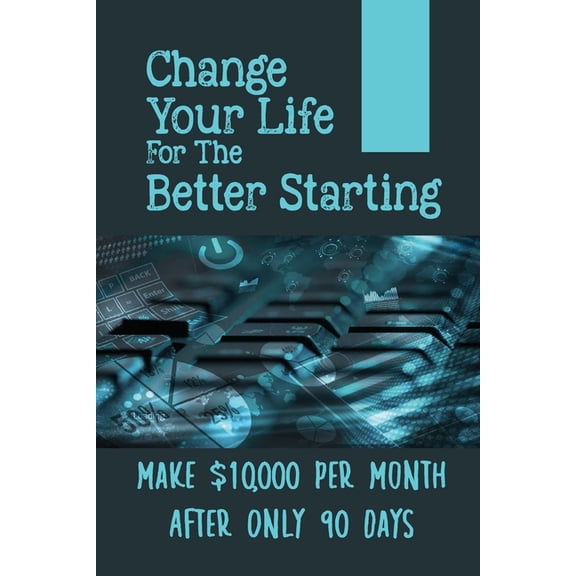 Change Your Life For The Better Starting : Make $10,000 Per Month After Only 90 Days: Stop Trading Your Time For Money (Paperback)