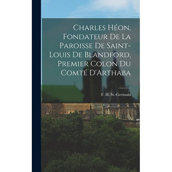 Charles Héon, Fondateur de la Paroisse de Saint-Louis de Blandford, Premier Colon du Comté D'Arthaba (Hardcover)