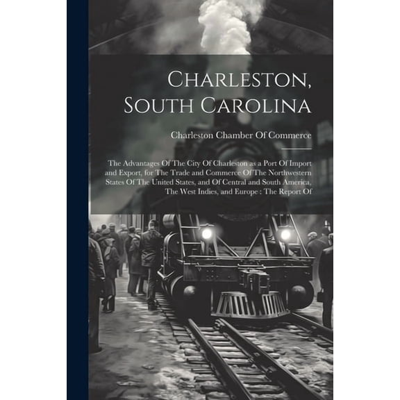 Charleston, South Carolina: The Advantages Of The City Of Charleston as a Port Of Import and Export, for The Trade and Commerce Of The Northwestern States Of The United States, and Of Central and Sout