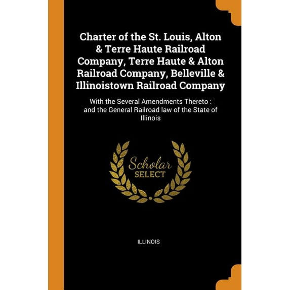 Charter of the St. Louis, Alton & Terre Haute Railroad Company, Terre Haute & Alton Railroad Company, Belleville & Illinoistown Railroad Company : With the Several Amendments Thereto: And the General Railroad Law of the State of Illinois (Paperback)