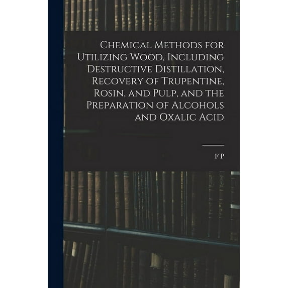 Chemical Methods for Utilizing Wood, Including Destructive Distillation, Recovery of Trupentine, Rosin, and Pulp, and the Preparation of Alcohols and Oxalic Acid (Paperback)