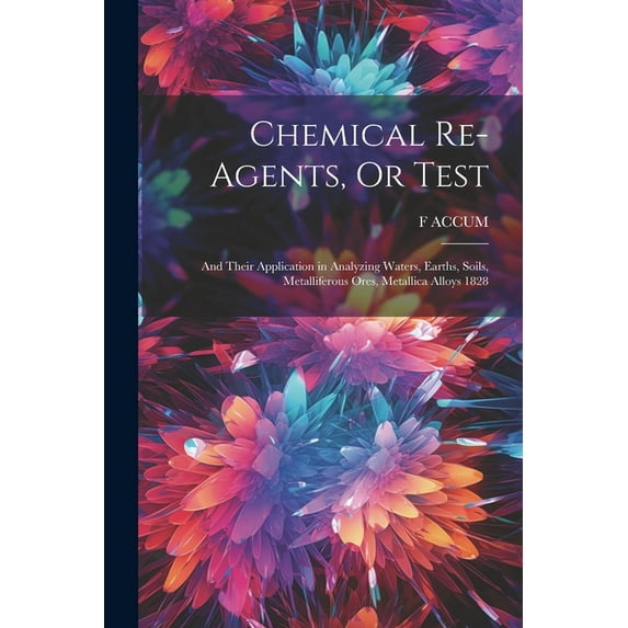 Chemical Re-Agents, Or Test; and Their Application in Analyzing Waters, Earths, Soils, Metalliferous Ores, Metallica Alloys 1828 (Paperback)