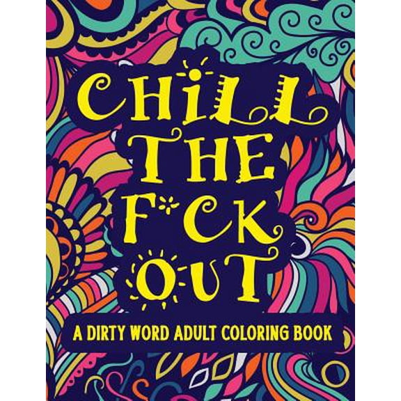 Chill The F*ck Out A Dirty Word Adult Coloring Book: Swear Word Art Therapy for Maximum Stress Relief