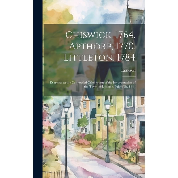 Chiswick, 1764. Apthorp, 1770. Littleton, 1784: Exercises at the Centennial Celebration of the Incorporation of the Town of Littleton, July 4Th, 1884 (Hardcover)