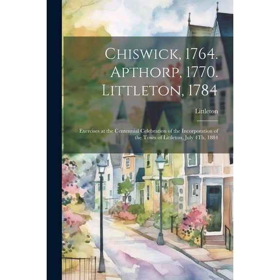 Chiswick, 1764. Apthorp, 1770. Littleton, 1784 : Exercises at the Centennial Celebration of the Incorporation of the Town of Littleton, July 4Th, 1884 (Paperback)