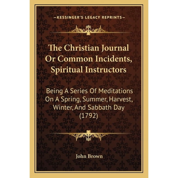 The Christian Journal Or Common Incidents, Spiritual Instructors : Being A Series Of Meditations On A Spring, Summer, Harvest, Winter, And Sabbath Day (1792) (Paperback)