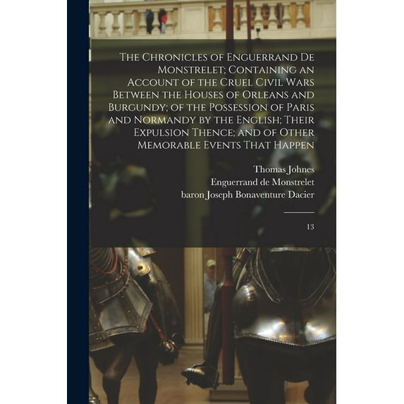 The Chronicles of Enguerrand de Monstrelet; Containing an Account of the Cruel Civil Wars Between the Houses of Orleans and Burgundy; of the Possession of Paris and Normandy by the English; Their Expu