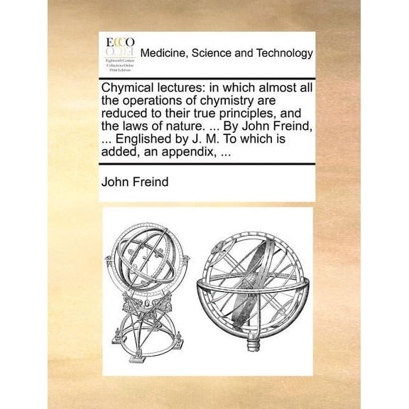 Chymical Lectures: In Which Almost All the Operations of Chymistry Are Reduced to Their True Principles, and the Laws of Nature. ... by John Freind, ... Englished by J. M. to Which Is Added, an Append