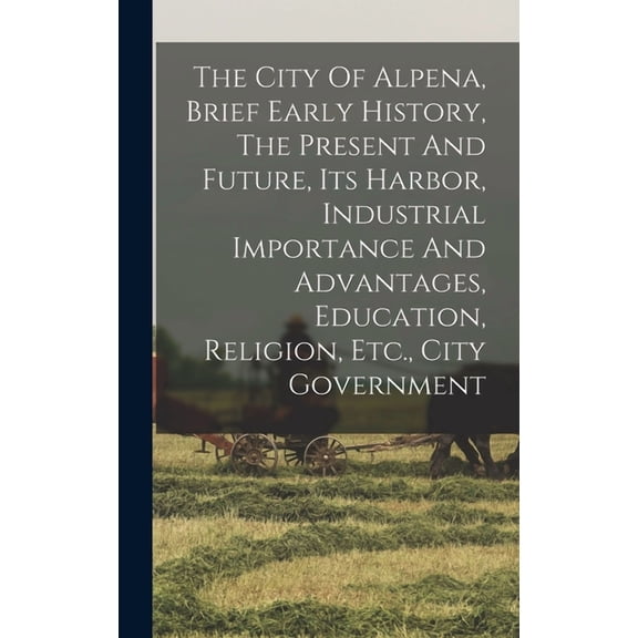 The City Of Alpena, Brief Early History, The Present And Future, Its Harbor, Industrial Importance And Advantages, Education, Religion, Etc., City Government (Hardcover)