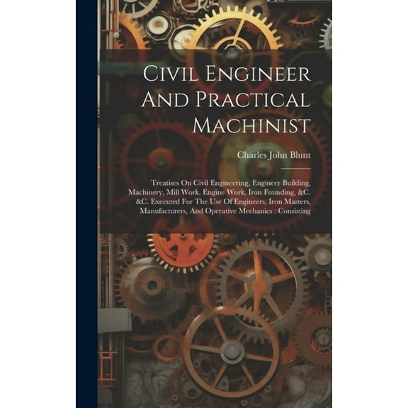 Civil Engineer And Practical Machinist: Treatises On Civil Engineering, Engineer Building, Machinery, Mill Work, Engine Work, Iron Founding, &c. &c. Executed For The Use Of Engineers, Iron Masters, Ma