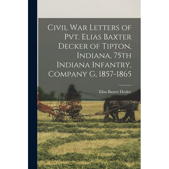 Civil War Letters of Pvt. Elias Baxter Decker of Tipton, Indiana, 75th Indiana Infantry, Company G, 1857-1865 (Paperback)