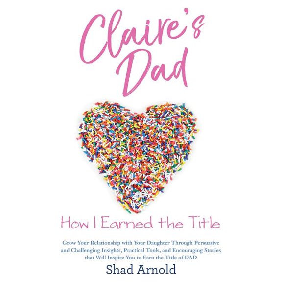 Claire's Dad: How I Earned the Title. Grow Your Relationship with Your Daughter Through Persuasive and Challenging Insights, Practical Tools, and Encouraging Stories that Will Inspire You to Earn the