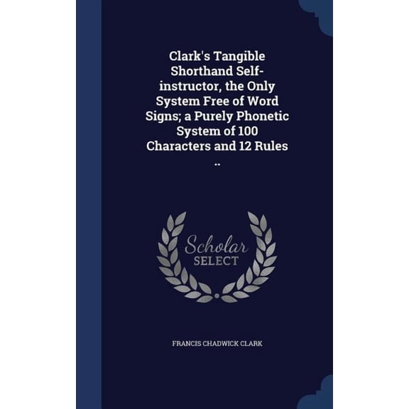 Clark's Tangible Shorthand Self-Instructor, The Only System Free Of Word Signs; A Purely Phonetic System Of 100 Characters And 12 Rules ..