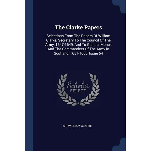 The Clarke Papers : Selections From The Papers Of William Clarke, Secretary To The Council Of The Army, 1647-1649, And To General Monck And The Commanders Of The Army In Scotland, 1651-1660, Issue 54 (Paperback)