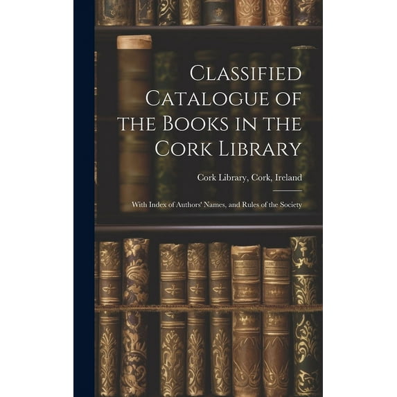 Classified Catalogue of the Books in the Cork Library : With Index of Authors' Names, and Rules of the Society (Hardcover)