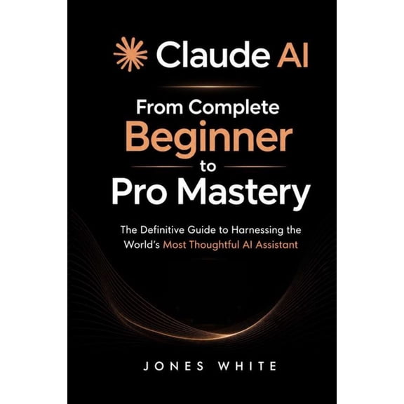 Claude AI: From Complete Beginner to Pro Mastery: The Definitive Guide to Harnessing the World's Most Thoughtful AI Assi, (Paperback)