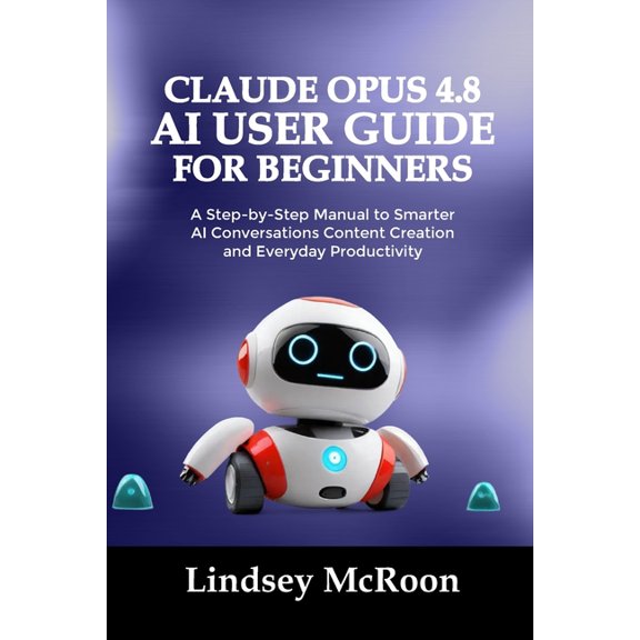 Claude Opus 4.8 AI User Guide for Beginners: A Step-by-Step Manual to Smarter AI Conversations Content Creation and Ever, (Paperback)