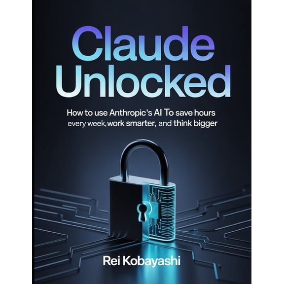 Claude Unlocked: How to Use Anthropic's AI to Save Hours Every Week, Work Smarter, and Think Bigger, (Paperback)