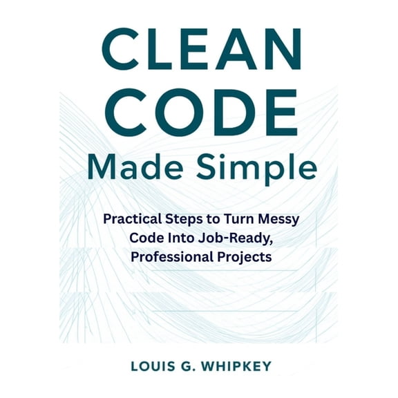 Clean Code Made Simple: Practical Steps to Turn Messy Code Into Job-Ready, Professional Projects, (Paperback)