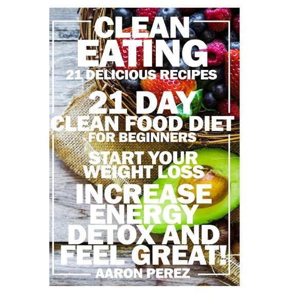 Clean Eating: 21 Day Clean Food Diet for Beginners - Start Your Weight Loss, Increase Energy, Detox, (Paperback) by Aaron Perez