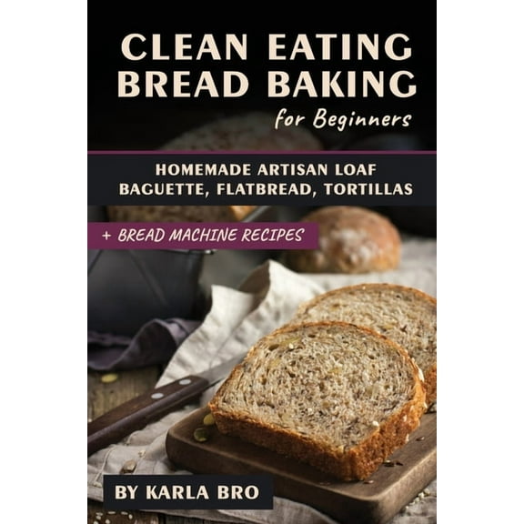Clean Eating Bread Baking for Beginners: Homemade Artisan Loaf, Baguette, Flatbread, Tortillas. + Bread Machine Recipes