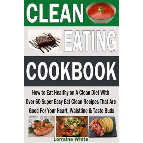 Clean Eating Cookbook: How to Eat Healthy on a Clean Diet with Over 60 Super Easy Eat Clean Recipes That Are Good for Your Heart, Waistline &