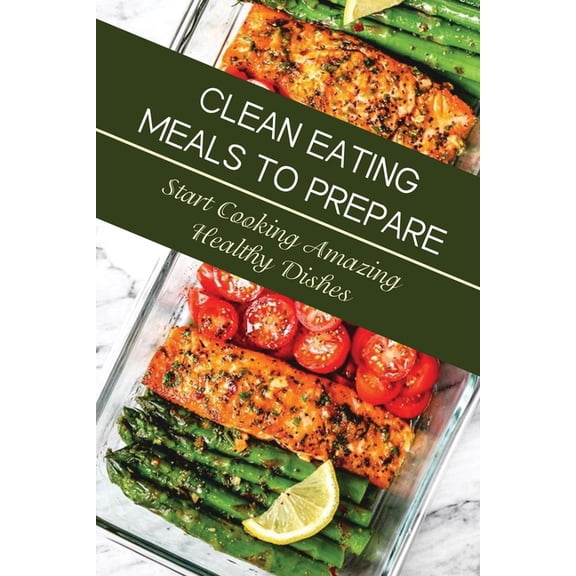 Clean Eating Meals To Prepare: Start Cooking Amazing Healthy Dishes: Eating Healthy For Beginners, (Paperback)