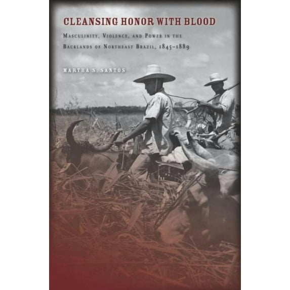 Cleansing Honor with Blood : Masculinity, Violence, and Power in the Backlands of Northeast Brazil, 1845–1889 (Hardcover)