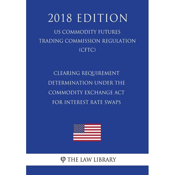 Clearing Requirement Determination Under the Commodity Exchange ACT for Interest Rate Swaps (Us Commodity Futures Trading Commission Regulation) (Cftc) (2018 Edition)