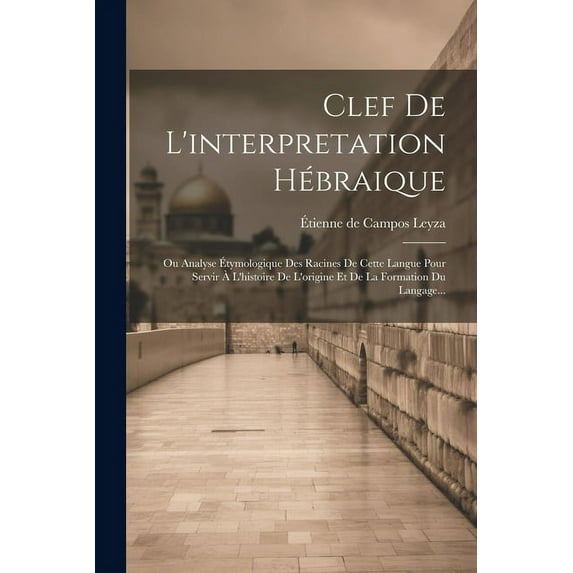 Clef De L'interpretation Hébraique: Ou Analyse Étymologique Des Racines De Cette Langue Pour Servir À L'histoire De L'origine Et De La Formation Du Langage... (Paperback)