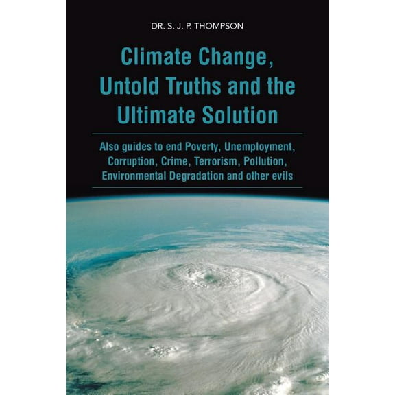 Climate Change, Untold Truths and the Ultimate Solution : Also Guides to End Poverty, Unemployment, Corruption, Crime, Terrorism, Pollution, Environmental Degradation and Other Evils