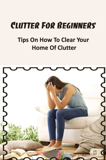 Clutter For Beginners : Tips On How To Clear Your Home Of Clutter ...