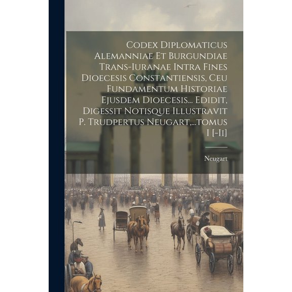 Codex Diplomaticus Alemanniae Et Burgundiae Trans-iuranae Intra Fines Dioecesis Constantiensis, Ceu Fundamentum Historiae Ejusdem Dioecesis... Edidit, Digessit Notisque Illustravit P. Trudpertus Neuga