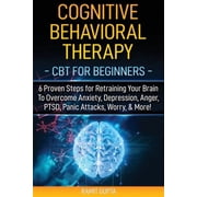 Cognitive Behavioral Therapy CBT for Beginners - 6 Proven Steps for Retraining Your Brain To Overcome Anxiety, Depression, Anger, PTSD, Panic Attacks, Worry, More! Paperback